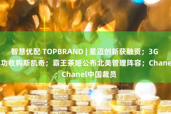 智慧优配 TOPBRAND | 星迈创新获融资；3G Capital成功收购斯凯奇；霸王茶姬公布北美管理阵容；Chanel中国裁员