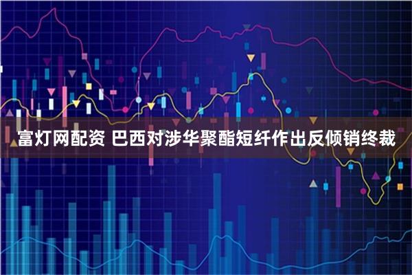 富灯网配资 巴西对涉华聚酯短纤作出反倾销终裁