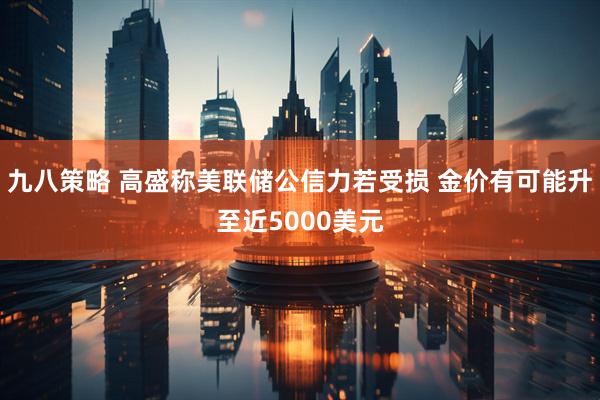 九八策略 高盛称美联储公信力若受损 金价有可能升至近5000美元