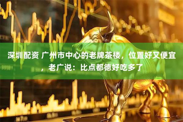 深圳配资 广州市中心的老牌茶楼，位置好又便宜，老广说：比点都德好吃多了