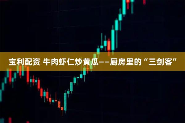 宝利配资 牛肉虾仁炒黄瓜——厨房里的“三剑客”