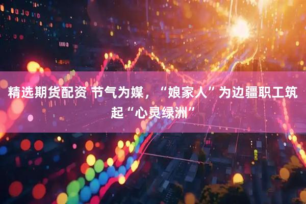 精选期货配资 节气为媒，“娘家人”为边疆职工筑起“心灵绿洲”