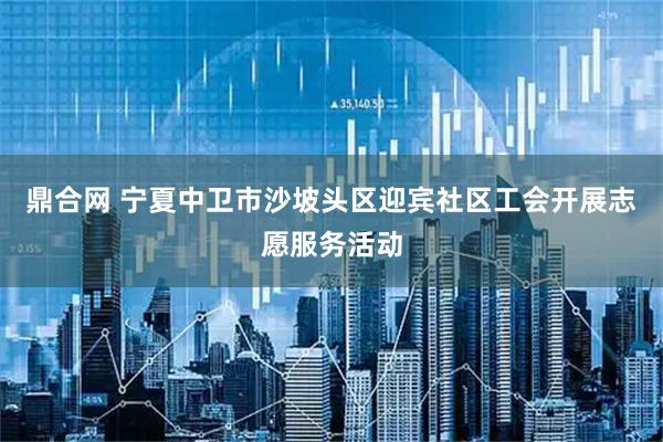 鼎合网 宁夏中卫市沙坡头区迎宾社区工会开展志愿服务活动