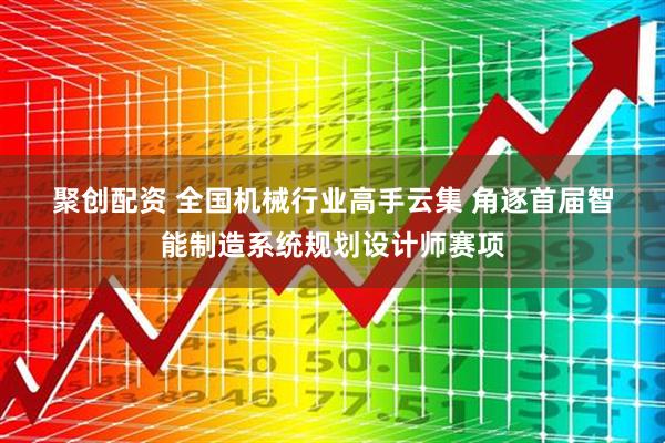 聚创配资 全国机械行业高手云集 角逐首届智能制造系统规划设计师赛项