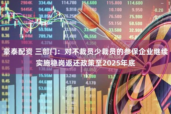 豪泰配资 三部门：对不裁员少裁员的参保企业继续实施稳岗返还政策至2025年底