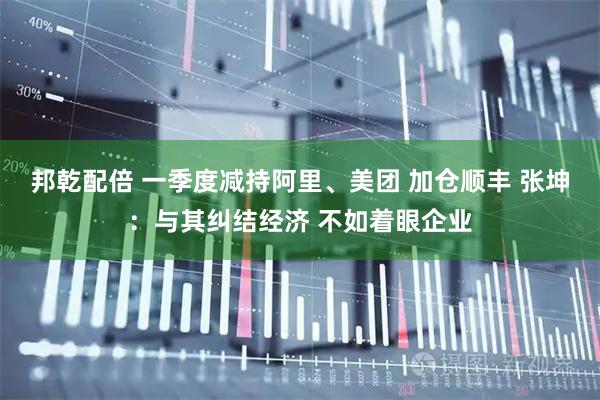邦乾配倍 一季度减持阿里、美团 加仓顺丰 张坤：与其纠结经济 不如着眼企业