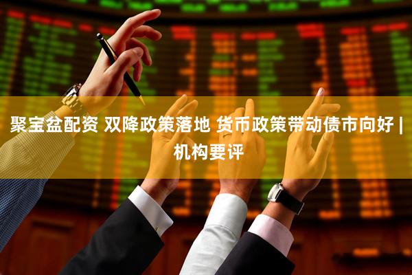 聚宝盆配资 双降政策落地 货币政策带动债市向好 | 机构要评