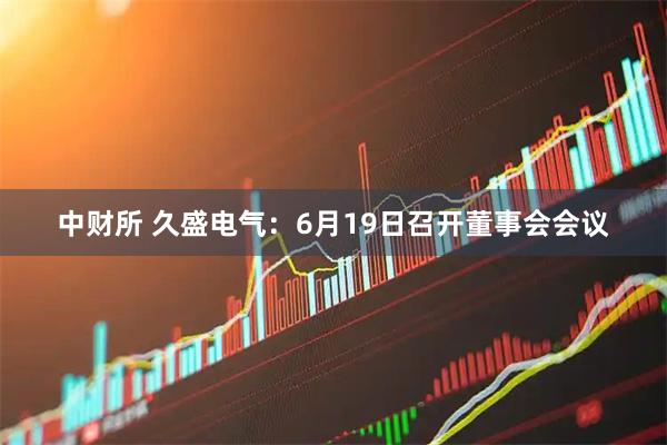 中财所 久盛电气：6月19日召开董事会会议