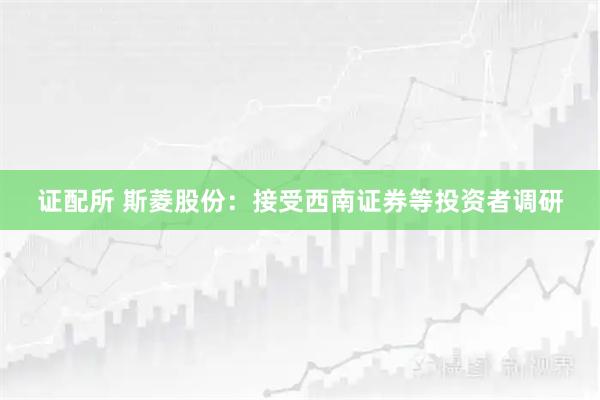 证配所 斯菱股份：接受西南证券等投资者调研