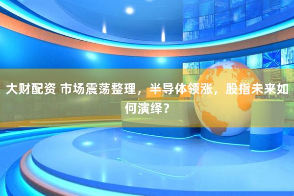 大财配资 市场震荡整理，半导体领涨，股指未来如何演绎？