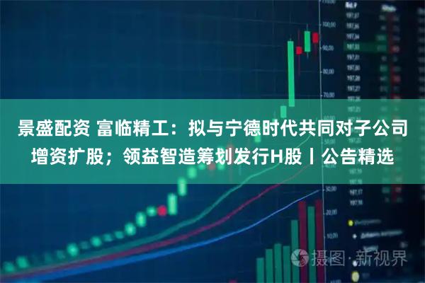 景盛配资 富临精工：拟与宁德时代共同对子公司增资扩股；领益智造筹划发行H股丨公告精选