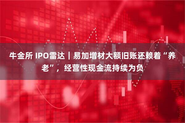 牛金所 IPO雷达｜易加增材大额旧账还赖着“养老”，经营性现金流持续为负