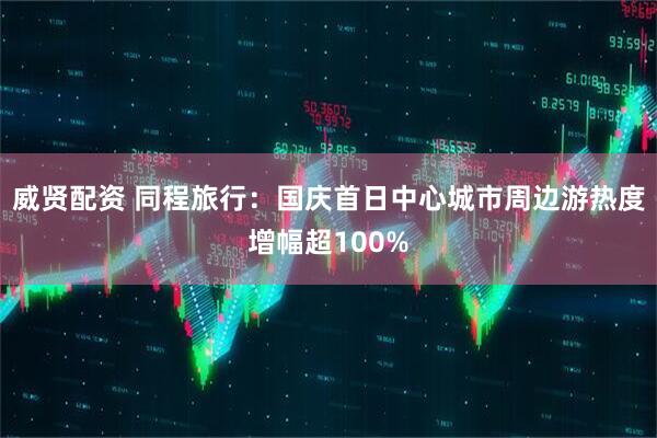 威贤配资 同程旅行：国庆首日中心城市周边游热度增幅超100%