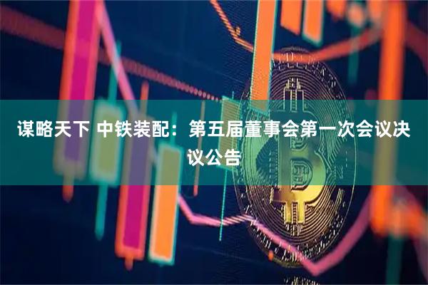 谋略天下 中铁装配：第五届董事会第一次会议决议公告