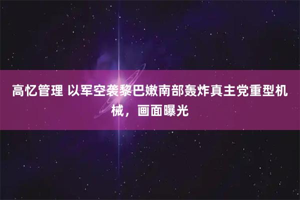 高忆管理 以军空袭黎巴嫩南部轰炸真主党重型机械，画面曝光