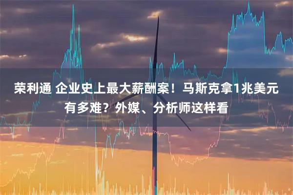 荣利通 企业史上最大薪酬案！马斯克拿1兆美元有多难？外媒、分析师这样看