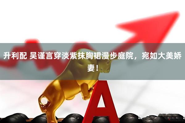 升利配 吴谨言穿淡紫抹胸裙漫步庭院，宛如大美娇妻！