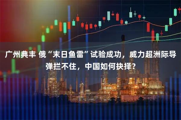 广州典丰 俄“末日鱼雷”试验成功，威力超洲际导弹拦不住，中国如何抉择？
