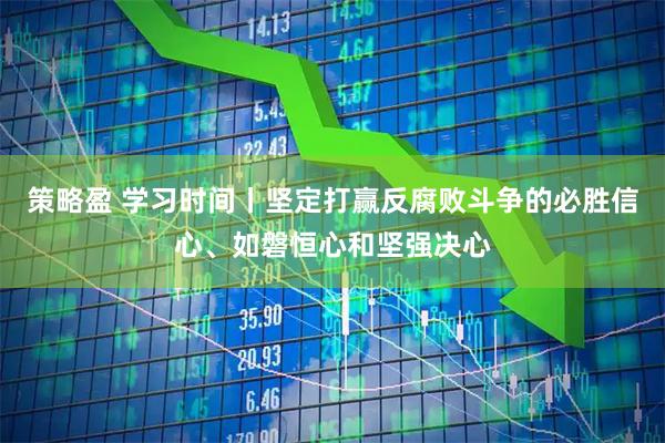策略盈 学习时间丨坚定打赢反腐败斗争的必胜信心、如磐恒心和坚强决心