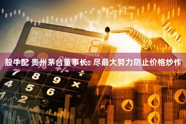 股牛配 贵州茅台董事长: 尽最大努力防止价格炒作