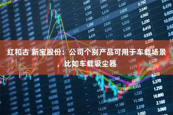 红和古 新宝股份：公司个别产品可用于车载场景，比如车载吸尘器