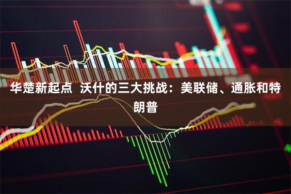 华楚新起点  沃什的三大挑战：美联储、通胀和特朗普