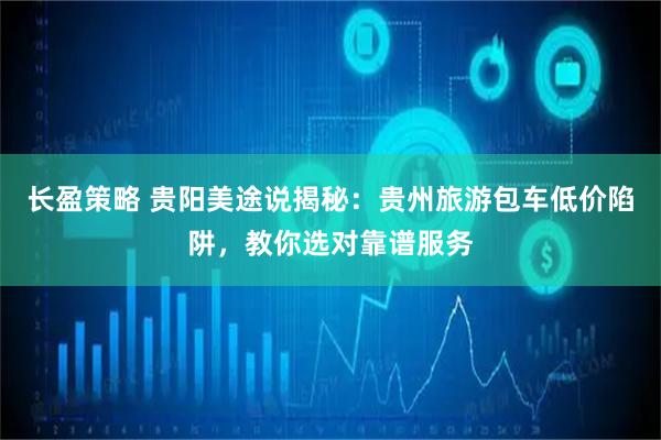 长盈策略 贵阳美途说揭秘：贵州旅游包车低价陷阱，教你选对靠谱服务
