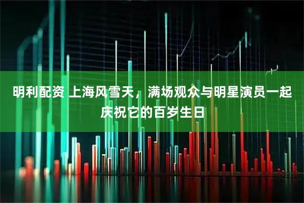 明利配资 上海风雪天，满场观众与明星演员一起庆祝它的百岁生日