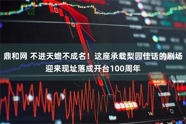 鼎和网 不进天蟾不成名！这座承载梨园佳话的剧场迎来现址落成开台100周年