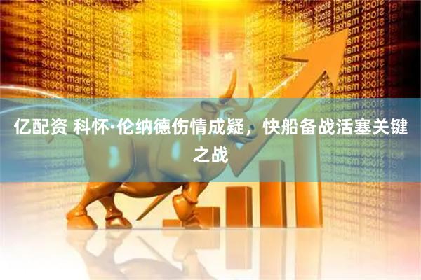 亿配资 科怀·伦纳德伤情成疑，快船备战活塞关键之战