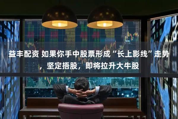 益丰配资 如果你手中股票形成“长上影线”走势，坚定捂股，即将拉升大牛股
