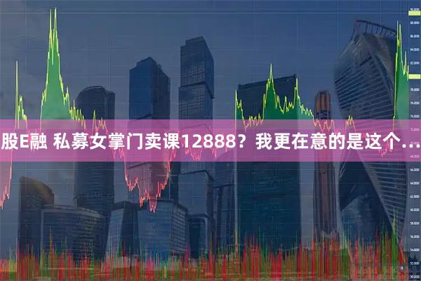股E融 私募女掌门卖课12888？我更在意的是这个…