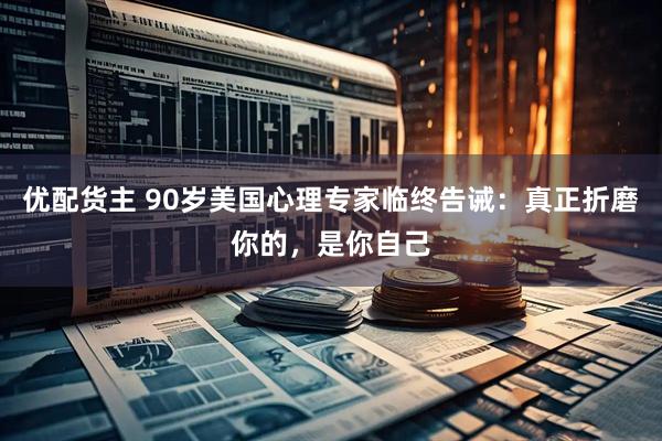 优配货主 90岁美国心理专家临终告诫：真正折磨你的，是你自己