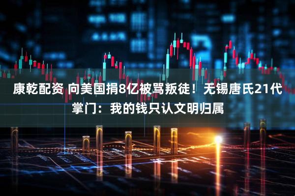 康乾配资 向美国捐8亿被骂叛徒！无锡唐氏21代掌门：我的钱只认文明归属