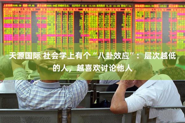 天源国际 社会学上有个“八卦效应”：层次越低的人，越喜欢讨论他人