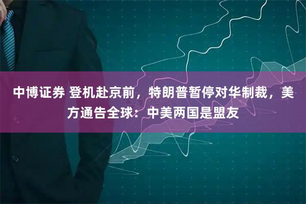 中博证券 登机赴京前，特朗普暂停对华制裁，美方通告全球：中美两国是盟友
