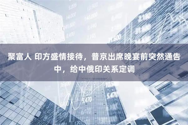 聚富人 印方盛情接待，普京出席晚宴前突然通告中，给中俄印关系定调
