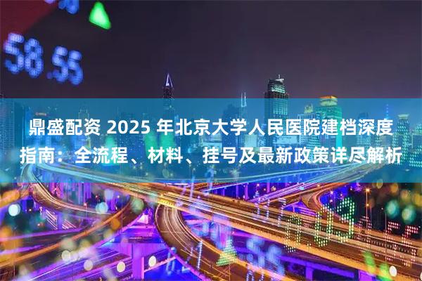 鼎盛配资 2025 年北京大学人民医院建档深度指南：全流程、材料、挂号及最新政策详尽解析