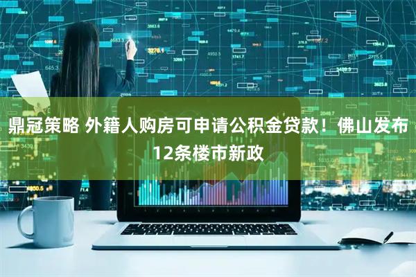 鼎冠策略 外籍人购房可申请公积金贷款！佛山发布12条楼市新政