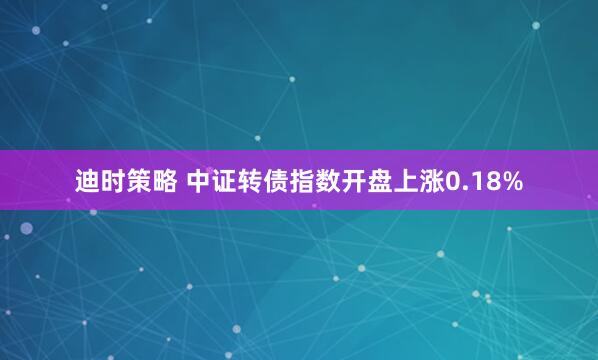 迪时策略 中证转债指数开盘上涨0.18%