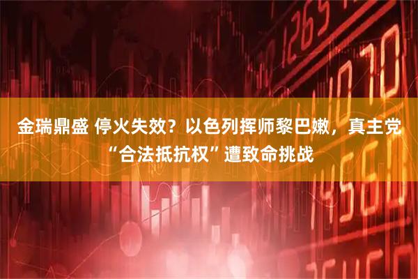 金瑞鼎盛 停火失效？以色列挥师黎巴嫩，真主党“合法抵抗权”遭致命挑战