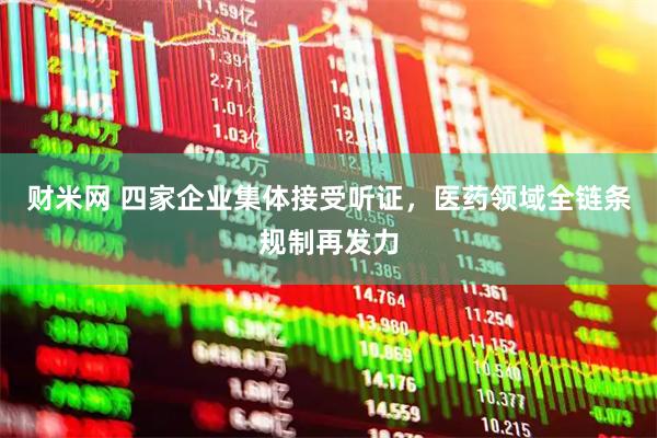 财米网 四家企业集体接受听证，医药领域全链条规制再发力