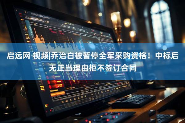 启远网 视频|乔治白被暂停全军采购资格！中标后无正当理由拒不签订合同