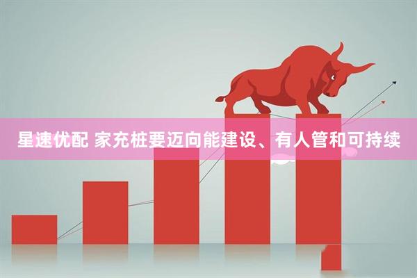 星速优配 家充桩要迈向能建设、有人管和可持续