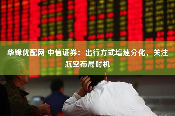 华锋优配网 中信证券：出行方式增速分化，关注航空布局时机
