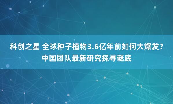 科创之星 全球种子植物3.6亿年前如何大爆发？中国团队最新研究探寻谜底