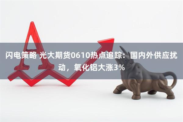 闪电策略 光大期货0610热点追踪：国内外供应扰动，氧化铝大涨3%